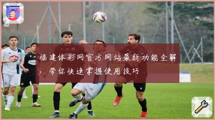 福建体彩网官方网站最新功能全解，带你快速掌握使用技巧