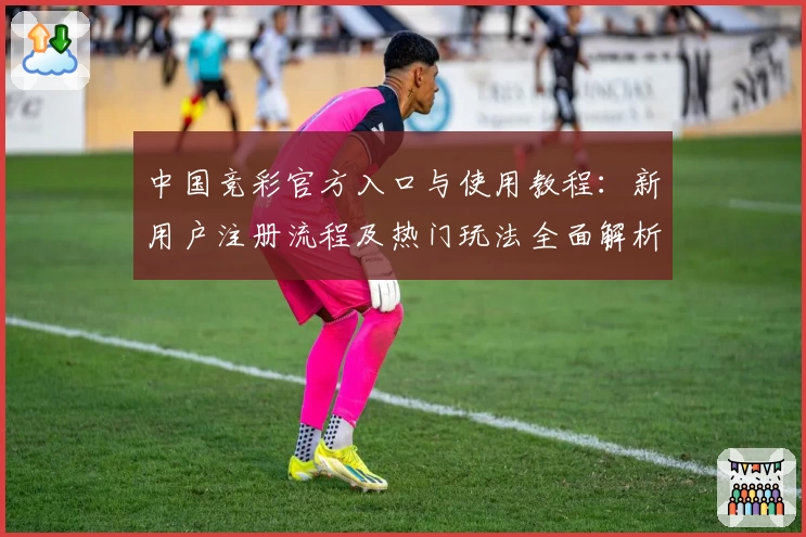 中国竞彩官方入口与使用教程：新用户注册流程及热门玩法全面解析
