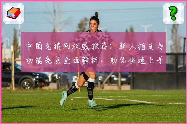 中国竞猜网权威推荐：新人指南与功能亮点全面解析，助你快速上手