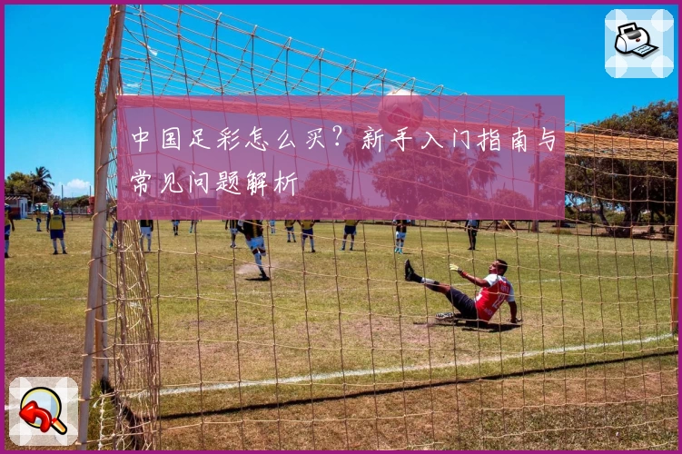 中国足彩怎么买?新手入门指南与常见问题解析