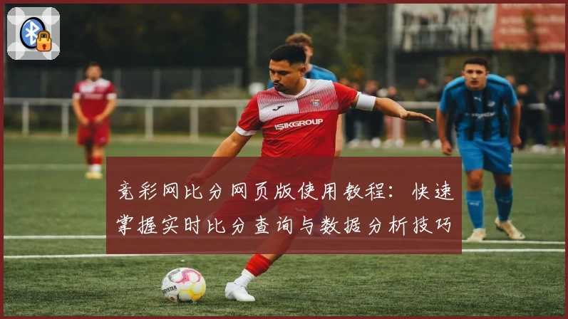 竞彩网比分网页版使用教程：快速掌握实时比分查询与数据分析技巧