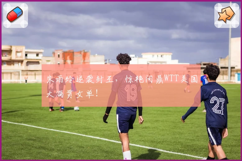 朱雨玲逆袭封王，惊艳问鼎WTT美国大满贯女单！