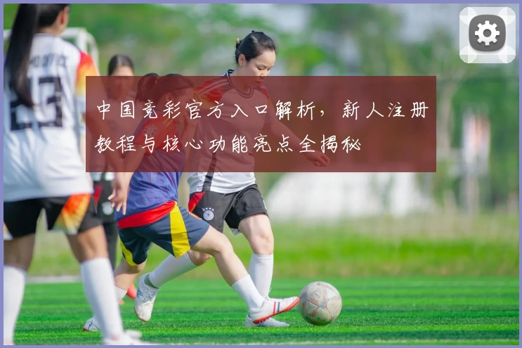 中国竞彩官方入口解析，新人注册教程与核心功能亮点全揭秘
