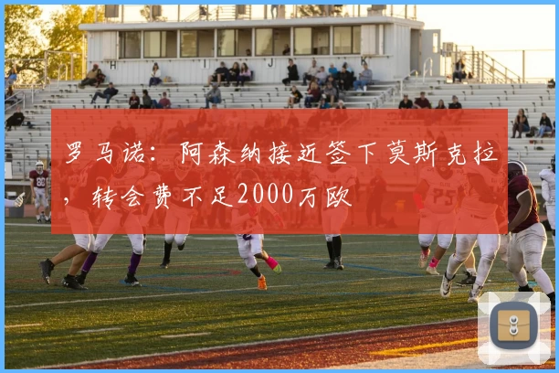 罗马诺:阿森纳接近签下莫斯克拉,转会费不足2000万欧