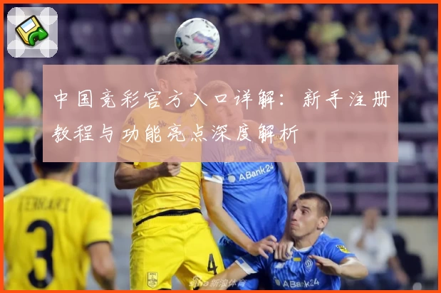 中国竞彩官方入口详解：新手注册教程与功能亮点深度解析