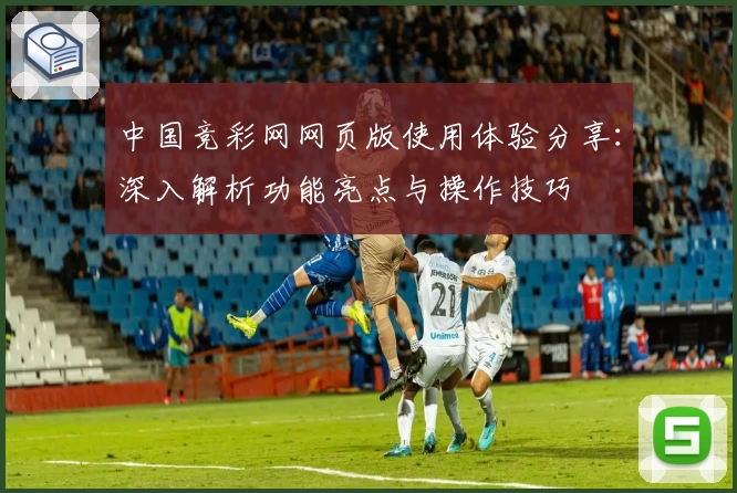 中国竞彩网网页版使用体验分享：深入解析功能亮点与操作技巧