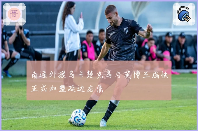 南通外援乌卡楚克乌与英博王成快正式加盟延边龙鼎