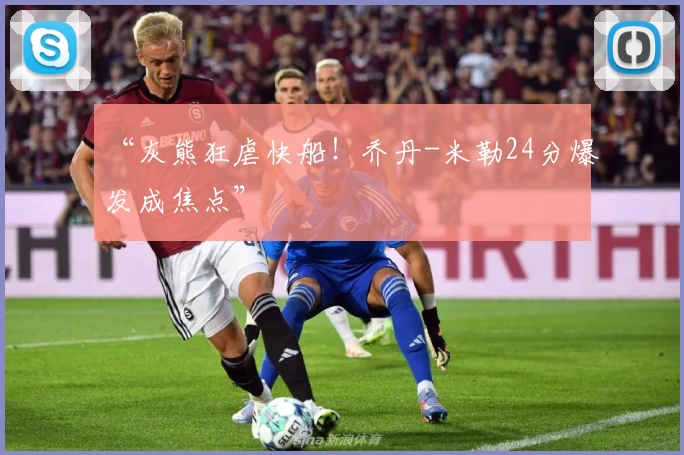 “灰熊狂虐快船！乔丹-米勒24分爆发成焦点”