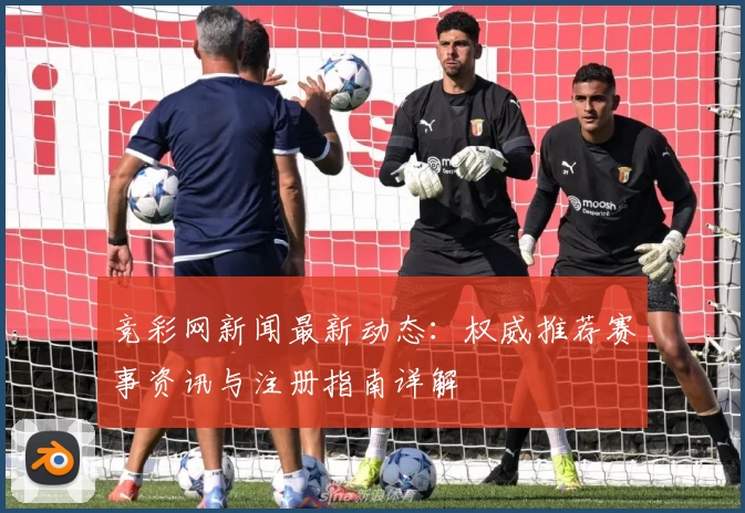 竞彩网新闻最新动态：权威推荐赛事资讯与注册指南详解
