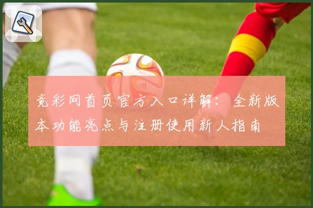 竟彩网首页官方入口详解：全新版本功能亮点与注册使用新人指南