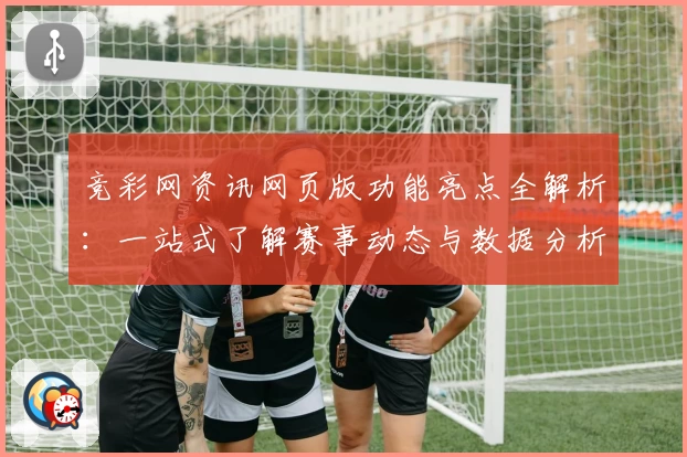 竞彩网资讯网页版功能亮点全解析：一站式了解赛事动态与数据分析