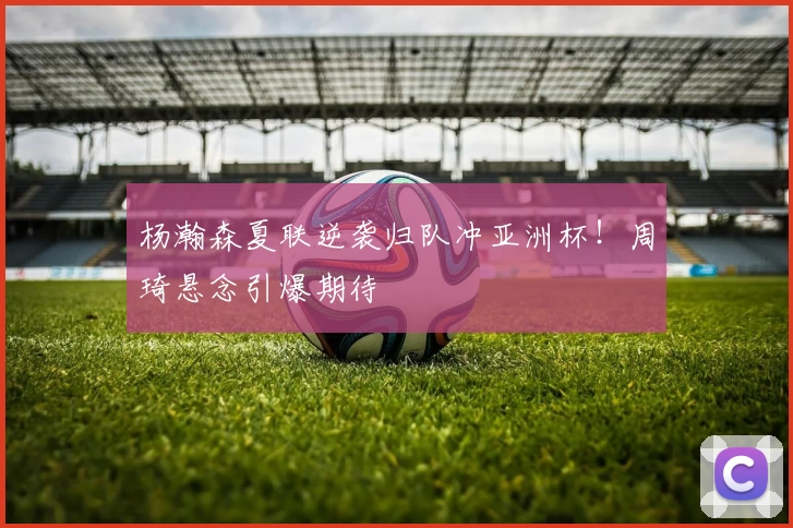 杨瀚森夏联逆袭归队冲亚洲杯！周琦悬念引爆期待