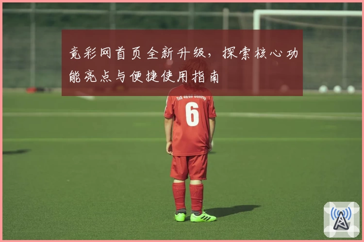 竟彩网首页全新升级，探索核心功能亮点与便捷使用指南