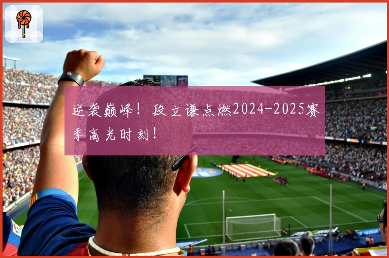 逆袭巅峰！段立谦点燃2024-2025赛季高光时刻！