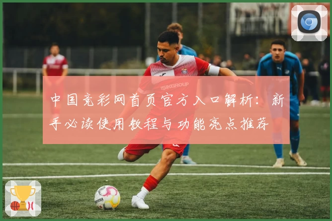 中国竞彩网首页官方入口解析：新手必读使用教程与功能亮点推荐