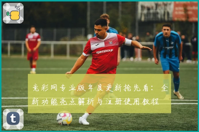 竞彩网专业版年度更新抢先看：全新功能亮点解析与注册使用教程