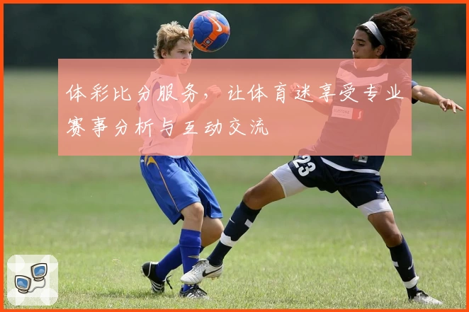 体彩比分服务,让体育迷享受专业赛事分析与互动交流