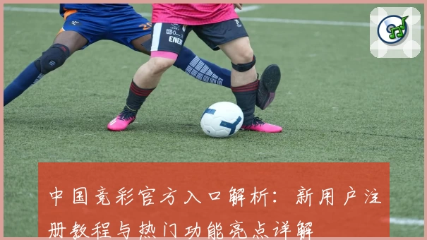 中国竞彩官方入口解析：新用户注册教程与热门功能亮点详解