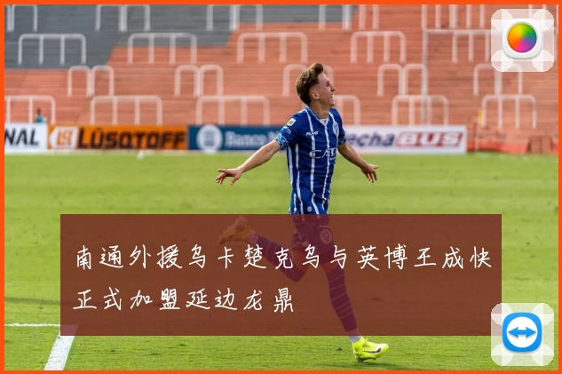 南通外援乌卡楚克乌与英博王成快正式加盟延边龙鼎